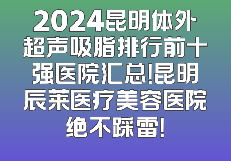 2024昆明体外超声吸脂排行前十强医院汇总！昆明辰莱医疗美容医院绝不踩雷！