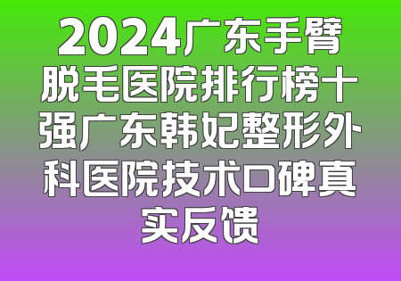 2024广东手臂脱毛医院排行榜十强广东韩妃整形外科医院技术口碑真实反馈