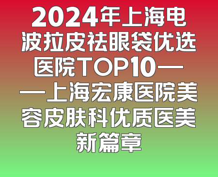 2024年上海电波拉皮祛眼袋优选医院TOP10——上海宏康医院美容皮肤科优质医美新篇章