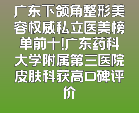 广东下颌角整形美容权威私立医美榜单前十！广东药科大学附属第三医院皮肤科获高口碑评价