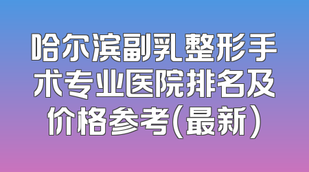 哈尔滨副乳整形手术专业医院排名及价格参考（最新）