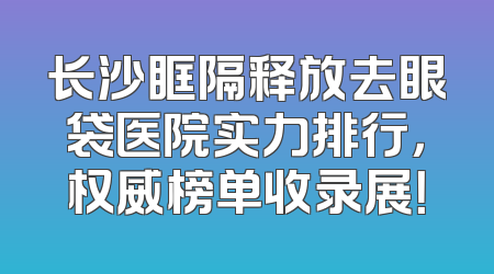 长沙眶隔释放去眼袋医院实力排行，权威榜单收录展！