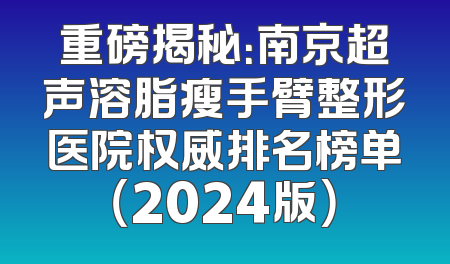 重磅揭秘：南京超声溶脂瘦手臂整形医院权威排名榜单（2024版）