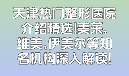 天津热门整形医院介绍精选！美莱、维美、伊美尔等知名机构深入解读！