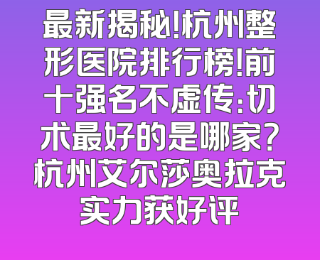 最新揭秘！杭州整形医院排行榜！前十强名不虚传：切术最好的是哪家？杭州艾尔莎奥拉克实力获好评