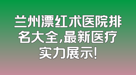 兰州漂红术医院排名大全，最新医疗实力展示！