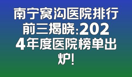 南宁窝沟医院排行前三揭晓：2024年度医院榜单出炉！