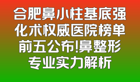 合肥鼻小柱基底强化术权威医院榜单前五公布！鼻整形专业实力解析