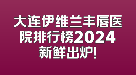 大连伊维兰丰唇医院排行榜2024新鲜出炉！