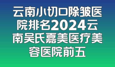 云南小切口除皱医院排名2024云南吴氏嘉美医疗美容医院前五