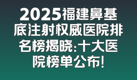 2025福建鼻基底注射权威医院排名榜揭晓：十大医院榜单公布！