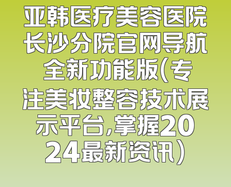 亚韩医疗美容医院长沙分院官网导航 全新功能版（专注美妆整容技术展示平台，掌握2024最新资讯）