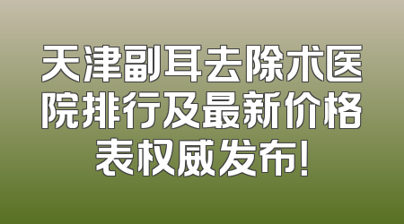 天津副耳去除术医院排行及最新价格表权威发布！