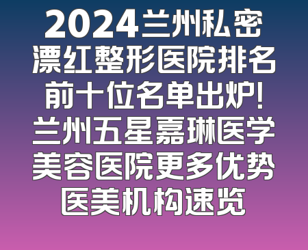 2024兰州私密漂红整形医院排名前十位名单出炉！兰州五星嘉琳医学美容医院更多优势医美机构速览