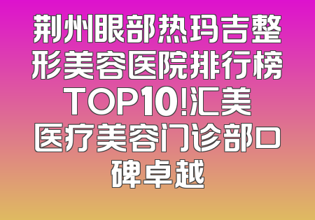 荆州眼部热玛吉整形美容医院排行榜TOP10！汇美医疗美容门诊部口碑卓越