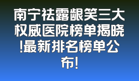 南宁祛露龈笑三大权威医院榜单揭晓！最新排名榜单公布！