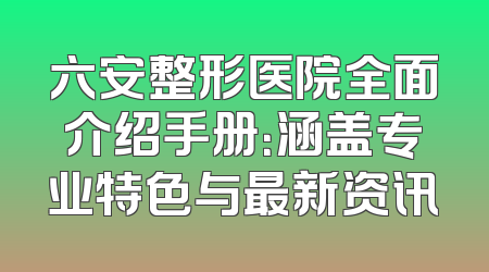 六安整形医院全面介绍手册：涵盖专业特色与最新资讯