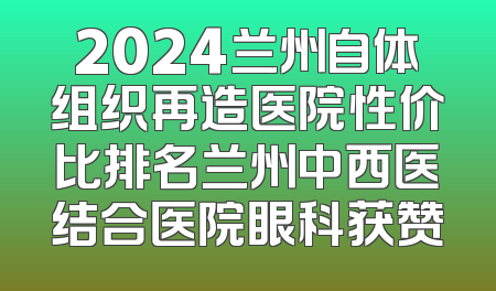 2024兰州自体组织再造医院性价比排名兰州中西医结合医院眼科获赞
