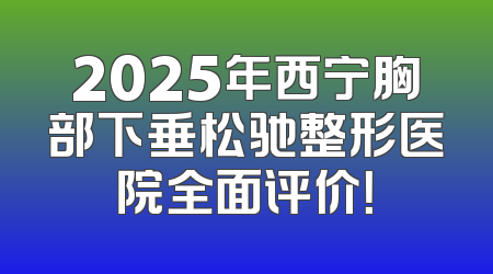 2025年西宁胸部下垂松驰整形医院全面评价！