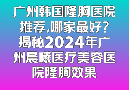 广州韩国隆胸医院推荐，哪家最好？揭秘2024年广州晨曦医疗美容医院隆胸效果