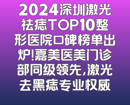 2024深圳激光祛痣TOP10整形医院口碑榜单出炉！嘉美医美门诊部同级领先，激光去黑痣专业权威