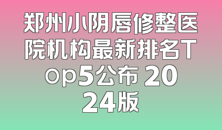 郑州小阴唇修整医院机构最新排名Top5公布 2024版