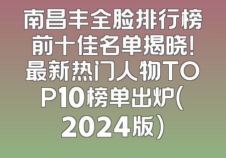 南昌丰全脸排行榜前十佳名单揭晓！最新热门人物TOP10榜单出炉（2024版）