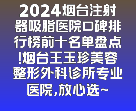 2024烟台注射器吸脂医院口碑排行榜前十名单盘点！烟台王玉珍美容整形外科诊所专业医院，放心选~