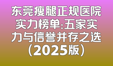 东莞瘦腿正规医院实力榜单：五家实力与信誉并存之选（2025版）