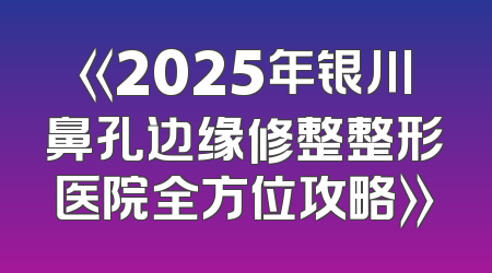 《2025年银川鼻孔边缘修整整形医院全方位攻略》