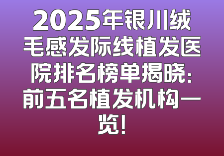 2025年银川绒毛感发际线植发医院排名榜单揭晓：前五名植发机构一览！
