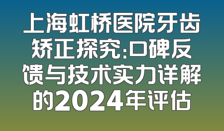 上海虹桥医院牙齿矫正探究：口碑反馈与技术实力详解的2024年评估