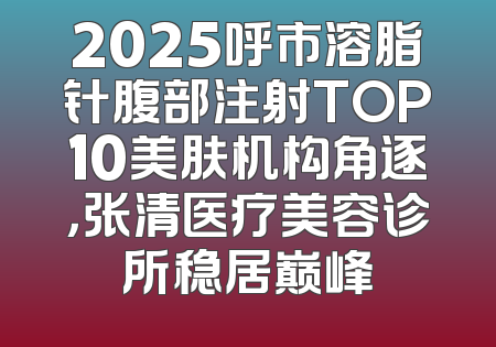 2025呼市溶脂针腹部注射TOP10美肤机构角逐，张清医疗美容诊所稳居巅峰