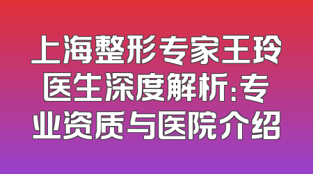 上海整形专家王玲医生深度解析：专业资质与医院介绍