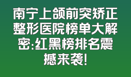 南宁上颌前突矫正整形医院榜单大解密：红黑榜排名震撼来袭！