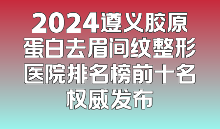 2024遵义胶原蛋白去眉间纹整形医院排名榜前十名权威发布