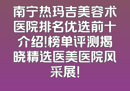 南宁热玛吉美容术医院排名优选前十介绍！榜单评测揭晓精选医美医院风采展！