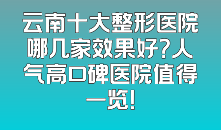 云南十大整形医院哪几家效果好？人气高口碑医院值得一览！