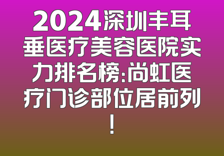 2024深圳丰耳垂医疗美容医院实力排名榜：尚虹医疗门诊部位居前列！