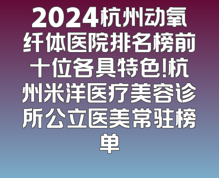 2024杭州动氧纤体医院排名榜前十位各具特色！杭州米洋医疗美容诊所公立医美常驻榜单
