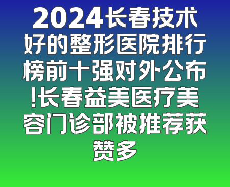 2024长春技术好的整形医院排行榜前十强对外公布！长春益美医疗美容门诊部被推荐获赞多