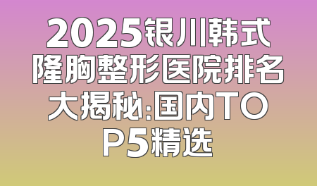 2025银川韩式隆胸整形医院排名大揭秘：国内TOP5精选