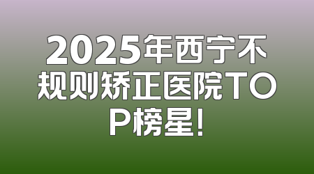 2025年西宁不规则矫正医院TOP榜星！
