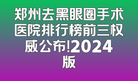 郑州去黑眼圈手术医院排行榜前三权威公布！2024版