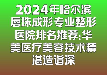 2024年哈尔滨唇珠成形专业整形医院排名推荐：华美医疗美容技术精湛造诣深