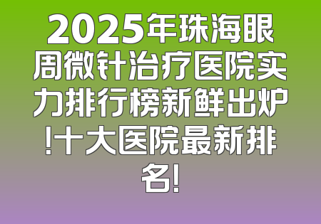 2025年珠海眼周微针治疗医院实力排行榜新鲜出炉！十大医院最新排名！