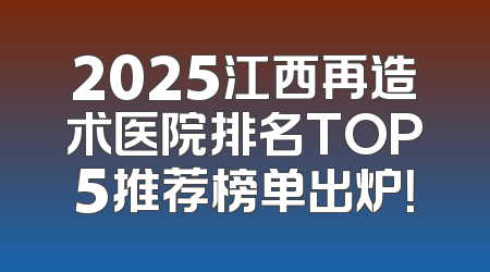 2025江西再造术医院排名TOP5推荐榜单出炉！