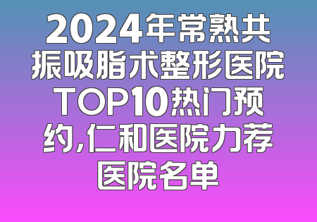 2024年常熟共振吸脂术整形医院TOP10热门预约，仁和医院力荐医院名单