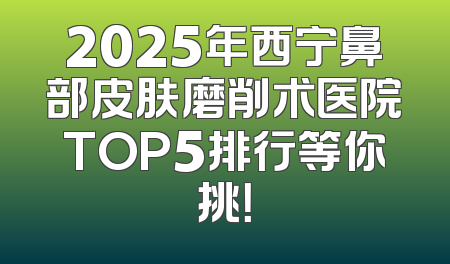 2025年西宁鼻部皮肤磨削术医院TOP5排行等你挑！