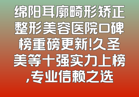 绵阳耳廓畸形矫正整形美容医院口碑榜重磅更新！久圣美等十强实力上榜，专业信赖之选